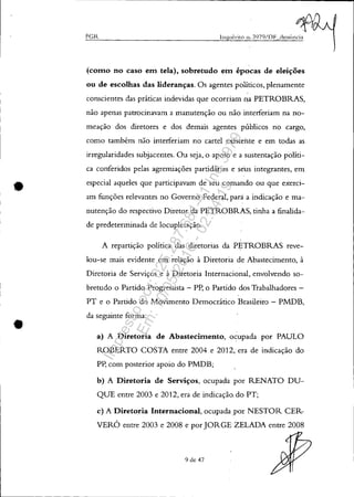 •
PGR Inquérito Il~ 3979/DF clCnÚ!1e];1
(como no caso em tela), sobretudo em épocas de eleições
ou de escolhas das lideranças. Os agentes políticos, plenamente
conscientes das práticas indevidas que ocorriam l1a PETROBRAS,
não apenas patrocinavam a manutenção ou não interferiam na no-
meação dos diretores e dos demais agentes públicos no cargo,
como também não interferiam no cartel existente e em todas as
irregularidades subjacentes. Ou seja, o apoio e a sustentação políti-
ca conferidos pelas agremiações partidárias e seus integrantes, em
especial aqueles que participavam de seu comando ou que exerci-
am funções relevantes no Governo Federal, para a indicação e ma-
nutenção do respectivo Diretor da PETROBRAS, tinha a finalida-
de predeterminada de locupletação.
A repartição política das diretorias da P~TROBRAS reve-
lou-se mais evidente em relação à Diretoria de Abastecimento, à
Diretoria de Serviços e à Diretoria Internacional, envolvendo so-
bretudo o Partido Progressista - Pp, o Partido dos Trabalhadores -
PT e o Partido do Movimento Democrático Brasileiro - PMDB,
da seguinte forma:
a) A Diretoria de Abastecimento, ocupada por PAULO
ROBERTO COSTA entre 2004 e 2012, era de indicação do
PP, com posterior apoio do PMDB;
b) A Diretoria de Serviços, ocupada por RENATO DU-
QUE entre 2003 e 2012, era de indicação, do PT;
c) A Diretoria Internacional, ocupada ,por NESTOR CER-
VERÓ entre 2003 e 2008 e por JORGE ZELADA entre 2008
9 de 47
Impressopor:025.287.681-41Inq3979
Em:10/05/2016-02:04:19
 
