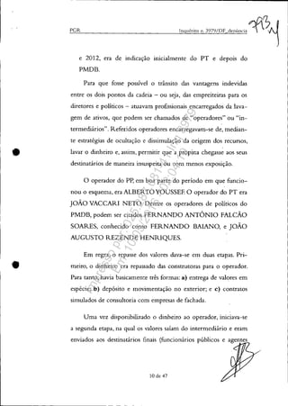 •
•
PGlz
e 2012, era de indicação inicialmente do PT e depois do
PMDB.
Para que fosse possível o trânsito das vantagens indevidas
entre os dois pontos da cadeia - ou seja, das empreiteiras para os
diretores e políticos - atuavam profissionais encarregados da lava-
gem de ativos, que podem ser chamados de "operadores" ou "in-
termediários". Referidos operadores encarregavam-se de, median-
te estratégias de ocultação e dissimulação da origem dos recursos,
lavar o dinheiro e, assim, permitir que a propina chegasse aos seus
destinatários de maneira insuspeita ou com menos exposição.
o operador do Pp, em boa parte do período em que funcio-
nou o esquema, era ALBERTO YOUSSEE O operador do PT era
JOÃO VACCARI NETO. Dentre os operadores de políticos do
PMDB, podem ser citados FERNANDO ANTÔNIO FALCÃO
SOARES, conhecido como FERNANDO BAIANO, e JOÃO
AUGUSTO REZENDE HENRIQUES.
Em regra, o repasse dos valores dava-se em duas etapas. Pri-
meiro, o dinheiro era repassado das construtoras para o operador.
Para tanto, havia basicamente três formas: a) entrega de valores em
espécie; b) depósito e movimentação no exterior; e c) contratos
simulados de consultoria com empresas de fachada.
Uma vez disponibilizado o dinheiro ao operador, iniciava-se
a segunda etapa, na qual os valores saíam do intermediário e eram
enviados aos destinatários finais (funcionários públicos e agentes
10 de 47
Impressopor:025.287.681-41Inq3979
Em:10/05/2016-02:04:19
 
