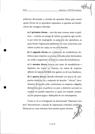 •
PG.R Inquérito 11. J97()/DF denÚncia
políticos), descontada a comissão do operador. Havia pelo menos
quatro formas de os operadores repassarem as quantias aos benefi-
ciários das vantagens indevidas:
a) A primeira forma - uma das mais comuns entre os polí-
ticos - consistia na entrega de valores em espécie, que era fei-
ta por meio de empregados ou prepostos dos operadores, os
quais faziam viagens principalmente em voos comerciais, com
valores ocultos no corpo, ou em voos fretados;
b) A segunda forma era a realização de transferências ele-
trônicas para empresas ou pessoas indicadas pelos destinatários
ou, ainda, o pagamento de bens ou contas dos beneficiários;
c) A terceira forma ocorria por meio de transferências e
depósitos em contas no exterior, em nome de empresas
offshores de responsabilidade dos agentes ou de seus familiares;
d) A quarta forma, adotada sobretudo em épocas de cam-
panhas eleitorais, era a realização de doações "oficiais", devi-
damente declaradas, pelas construtoras ou empresas coligadas,
diretamente para os políticos ou para o diretório nacic;mal ou
estadual do partido respectivo, as quais, em verdade, consisti-
am em propinas pagas e disfarçadas do seu real propósito.
Como se vê, as investigações da denominada "Operação Lava
Jato" descortinaram a atuação de organização criminosa comple
Destacam-se, nessa estrutura, basicamente quatro núcleos:
11 de 47
Impressopor:025.287.681-41Inq3979
Em:10/05/2016-02:04:19
 