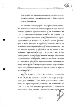•
•
. - - ------------------------------------------------------------
PCR
dessa propina aos componentes dos núcleos político e admi-
nistrativo, mediante estratégias de ocultação e dissimulação da
origem desses valores.
No decorrer das investigações e ações penais, foram celebra-
dos, entre outros, acordos de colaboração premiada com dois dos
principais agentes do esquema criminoso: a) PAULO ROBERTO
COSTA, Diretor de Abastecimento da PETROBRAS entre 2004
e 2012, integrante destacado do núcleo administrativo da organi-
zação criminosa; e b) ALBERTO YOUSSEF, doleiro que inte-
grava o núcleo financeiro da organização criminosa, atuando no
recebimento de vantagens indevidas das empresas cartelizadas e no
seu posterior pagamento a funcionários de alto escalão. da PE-
TROBRAS, especialmente a PAULO ROBERTO COSTA, bem
como a políticos e seus partidos, mediante estratégias de ocultação
e dissimulação da origem desses valores. As declarações de ambos
os colaboradores desnudaram o envolvimento de vários integran-
tes do núcleo político da organização criminosa, preponderante-
mente autoridades com prerrogativa de foro perante o Supremo
Tribunal Federal.
PAULO ROBERTO COSTA foi Diretor de Abastecimento
da PETROBRAS, nomeado e sustentado no cargo, principal-
mente, pelo PP. ALBERTO YOUSSEF operacionalizava o recebi-
mento e o repasse de propinas, sobretudo a PAULO ROBERTO
COSTA, ao PP e aos respectivos parlamentares. As colaborações
premiadas de ambos, somadas a declarações prestadas por o
13 de 47
/
Impressopor:025.287.681-41Inq3979
Em:10/05/2016-02:04:19
 