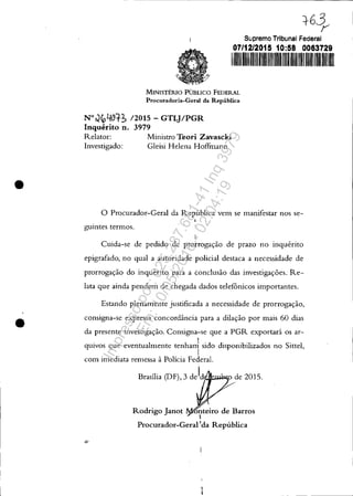 •
•
=t63,v
Supremo Tribunal Federal
07/12/2015 10:58 0063729
1111111 I 1II1
MINISTÉRIO PúBLICO FEDERAL
Procuradoria-Geral da República
N°cJfcLJOtb 12015 - GTLJ/PGR
Inquérito n. 3979
Relator: Ministro TeOJ"i Zavascki
Investigado: Gleisi Helena Hoffmann
o Procurador-Geral da República vem se manifestar nos se-
,
guintes termos.
Cuida-se de pedido de prorrogação de prazo no inquérito
epigrafado, no qual a autoridade policial destaca a necessidade de
prorrogação do inquérito para a conclusão das investigações. Re-
lata que ainda pendem de chegada dados telefônicos importantes.
Estando plenamente justificada a necessidade de prorrogação,
consigna-se expressa concordância para a dilação por mais 60 dias
da presente investigação. Consigna-se que a PGR exportará os ar-
quivos que eventualmente tenha~ sido disponibilizados no Sittel,
1
com imediata remessa à Polícia Federal.
Brasília (DF), 3 de1d!ttA;:,w.I'll;0 de 2015.
Rodrigo Janot oúteiro de Barros
I
Procurador-Gerai'da República
Impressopor:025.287.681-41Inq3979
Em:10/05/2016-02:04:19
 