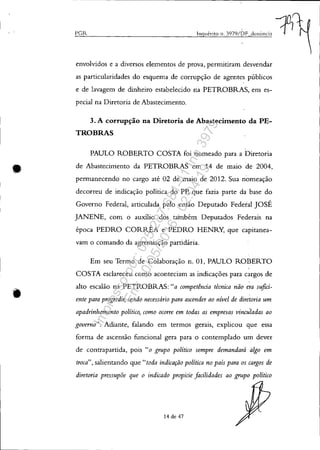 •
PCIz. Inquérito n. 3979/r)F denÚncia -:jDJt
envolvidos e a diversos elementos de prova, permitiram desvendar
as particularidades do esquema de corrupção de agentes públicos
e de lavagem de dinheiro estabelecido na PETROBRAS, em es-
pecial na Diretoria de .Abastecimento.
3. A corrupção na Diretoria de Abastecitnento da PE-
TROBRAS
PAULO ROBERTO COSTA foi nomeado para a Diretoria
de Abastecimento da PETROBRAS em 14 de maio de 2004,
permanecendo no cargo até 02 de maio de 2012. Sua nomeação
decorreu de indicação política do Pp, que fazia parte da base do
Governo Federal, articulada pelo então Deputado Federal JOSÉ
JANENE, com o auxilio dos também Deputados Federais na
época PEDRO CORRÉA e PEDRO HENRY, que capitanea-
vam o comando da agremiação partidária.
Em seu Termo de Colaboração n. 01, PAULO ROBERTO
COSTA esclareceu como aconteciam as indicações para cargos de
alto escalão na PETROBRAS: "a competência técnica não era sufici-
ente para progredir, sendo necessário para ascender ao nível de diretoria um
apadrinhamento político, como ocorre em todas as empresas vinculadas ao
governo". Adiante, falando em termos gerais, explicou que essa
forma de ascensão funcional gera para o contemplado um dever
de contrapartida, pois "o grupo político sempre demandará à/go em
troca", salientando que"toda indicação po[{tica no país para os cargos de
diretoria pressupõe que o indicado propicie facilidades ao grupo político
14 de 47
Impressopor:025.287.681-41Inq3979
Em:10/05/2016-02:04:19
 