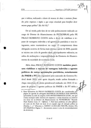 •
•
PGR
que o indicou, realizando o desvio de recursos de obras e contratos firma-
dos pelas empresas e órgãos a que esteja vinculado para beneficio deste
mesmo grupo po/{tico" (fls. 06/10).6
De tal modo, pelo fato de ter sido politicamente indicado ao
cargo de Diretor de Abastecimento da PETROBRAS, pelo Pp,
PAULO ROBERTO COSTA tinha o dever de viabilizar o re-
passe de vantagens indevidas a tal agremiação partidária e seus in-
tegrantes, assim mantendo-se no cargo. O cumprimento dessa
obrigação ocorreu de forma mais intensa a partir de 2006, quando
se iniciou um ciclo de grandes obras, principalmente refinarias, na
esfera de atribuições e responsabilidades da Diretoria de Abasteci-
mento da sociedade de economia mista.
Além disso, PAULO ROBERTO COSTA também preci-
sava viabilizar o repasse de vantagens indevidas a agentes
políticos de outras agremiações partidárias, notadamente
do PMDB e PT, este responsável pelo comando do Governo Fe-
deral desde 2003, com apoio daquele, tendo ambos formado a
chapa vencedora do pleito presidencial realizado em 2010. O re-
passe da propina a agentes políticos do PMDB e do PT tinha a
6 Essas afirmativas de PAULO ROBERTO COSTA são corroboradas por
página de agenda do advogado MATHEUS OLIVEIRA DOS SANTOS,
apreendida na sede da empresa GFD INVESTIMENTOS LTDA., em que
consta anotação sobre abertura de empresas e contas bancárias no exterior
em favor do ex-Diretor de Abastecimento da PETROBRAS: "Reunião
Paulo Roberto Costa. A - O.ffshores: 1. Pode haver problemas em abrir, '!iJshores
em "ome do Dr. PaI/lo em razão de ter ocupado cargo de indicação polltica na
Petrobras. (.. .)." (Processo n. 5049557-14.2013.404.7000/PR, Evento 253,
AP-INQPOL3, Página 5 - documento anexo à cota de encaminhamento
da denúncia).
15 de 47
Impressopor:025.287.681-41Inq3979
Em:10/05/2016-02:04:19
 