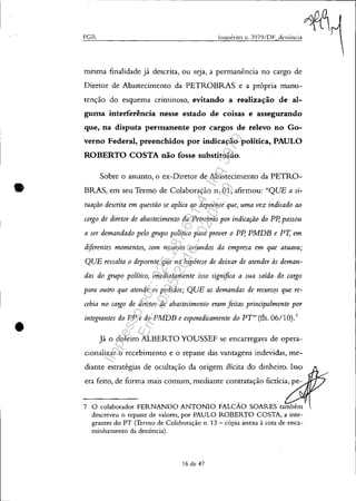 •
•
- -------------------------------------------------------------~
PGR Inquérito 11. J979/DF_denÚncia
mesma finalidade já descrita, ou seja, a permanência no cargo de
Diretor de Abastecimento da PETROBRAS e a própria manu-
tenção do esquema criminoso, evitando a realização de al-
guma interferência nesse estado de coisas e assegurando
que, na disputa permanente por cargos de relevo no Go-
verno Federal, preenchidos por indicação política, PAULO
ROBERTO COSTA não fosse substituído.
Sobre o assunto, o ex-Diretor de Abastecimento da PETRO-
BRAS, em seu Termo de Colaboração n. 01, afirmou: "QUE a si-
tuação descrita em questão se aplica ao depoente que, uma vez indicado ao
cargo de diretor de abastecimento da Petrobrás por indicação do Pp, passou
a ser demandado pelo grupo político para prover o Pp, PMDB e PI; em
diferentes momentos, com recursos oriundos da empresa em que atuava;
QUE ressalta o depoente que na hipótese de deixar de atender às deman-
das do grupo político, imediatamente isso significa a sua saída. do cargo
para outro que atende os pedidos; QUE as demandas de recursC!s que re-
cebia no cargo de diretor de abastecimento eram feitas principalmente por
integrantes do PP e do PMDB e esporadicamente do PT" (fls. 06/10).7
Já o doleiro ALBERTO YOUSSEF se encarregava de opera-
cionalizar o recebimento e o repasse das vantagens indevidas, me-
diante estratégias de ocultação da origem ilícita do dinheiro. Isso
era feito, de forma mais comum, mediante contratação fictícia, pe-
7 O colaborador FERNANDO ANTONIO FALCÃO SOARES também
descreveu o repasse de valores, por PAULO ROBERTO COSTA, a inte-
grantes do PT (Termo de Colaboração n. 13 - cópia anexa à cota de enca-
minhamento da denúncia).
16 de 47
Impressopor:025.287.681-41Inq3979
Em:10/05/2016-02:04:19
 
