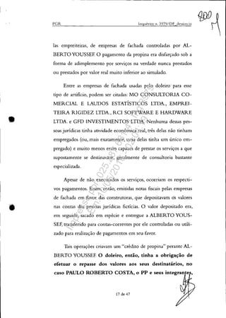 •
--.-----------------------------------------------------,
('Gil..
las empreiteiras, de empresas de fachada controladas por AL-
BERTO YOUSSEF. O pagamento da propina era disfarçado sob a
forma de adimplemento por serviços na verdade nunca prestados
ou prestados por valor real muito inferior ao simulado.
Entre as empresas de fachada usadas pelo doleiro' para esse
tipo de artificio, podem ser citadas: MO CONSULTORIA CO-
MERCIAL E LAUDOS ESTATÍSTICOS LTDA., EMPREI-
TEIRA RIGIDEZ LTDA., RCI SOFTWARE E HARDWARE
LTDA. e GFD INVESTIMENTOS LTDA. Nenhuma dessas pes-
soas jurídicas tinha atividade econômica real, três delas não tinham
empregados (ou, mais exatamente, uma delas tinha um único em-
pregado) e muito menos eram capazes de prestar os serviços a que
supostamente se destinavam, geralmente de consultoria bastante
especializada.
Apesar de não executados os serviços, ocorriam os respecti-
vos pagamentos. Eram, então, emitidas notas fiscais pelas empresas
de fachada em favor das construtoras, que depositavam os valores
nas contas das pessoas jurídicas fictícias. O valor depositado era,
em seguida, sacado em espécie e entregue a ALBERTO YOUS-
SEF, transferido para contas-correntes por ele controladas ou utili-
zado para realização de pagamentos em seu favor.
Tais operações criavam um "crédito de propina" perante AL-
BERTO YOUSSEF. O doleiro, então, tinha a obrig~ção de
efetuar o repasse dos valores aos seus destinatários, no
caso PAULO ROBERTO COSTA, o PP e sens integrante ,
17 de 47
Impressopor:025.287.681-41Inq3979
Em:10/05/2016-02:04:19
 