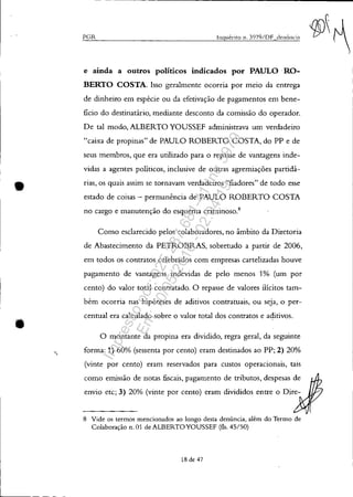 •
•
'
- - ------------------------------------~-----------------------
PGR .lnguérito n. 3079/DF denÚncia
e ainda a outros poüticos indicados por PAULO .RO-
BERTO COSTA. Isso geralmente ocorria por meio da entrega
de dinheiro em espécie ou da efetivação de pagamentos em bene-
ficio do destinatário, mediante desconto da comissão do operador.
De tal modo, ALBERTO YOUSSEF administrava um verdadeiro
"caixa de propinas" de PAULO ROBERTO COSTA, do PP e de
seus membros, que era utilizado para o repasse de vantagens inde-
vidas a agentes políticos, inclusive de outras agremiações partidá-
rias, os quais assim se tornavam verdadeiros "fiadores" de todo esse
estado de coisas - permanência de PAULO ROBERTO COSTA
no cargo e manutenção do esquema criminoso.8
Como esclarecido pelos colaboradores, no âmbito da Diretoria
de Abastecimento da PETROBRAS, sobretudo a partir de 2006,
em todos os contratos celebrados com empresas cartelizadas houve
pagamento de vantagens indevidas de pelo menos 1% (um por
cento) do valor total contratado. O repasse de valores ilícitos tam-
bém ocorria nas hipóteses de aditivos contratuais, ou seja, o per-
centual era calculado sobre o valor total dos contratos e aditivos.
O montante da propina era dividido, regra geral, da seguinte
forma: 1) 60% (sessenta por cento) eram destinados ao PP; 2) 20%
(vinte por cento) eram reservados para custos operacionais, tais
como emissão de notas fiscais, pagamento de tributos, despesas de
envio etc; 3) 20% (vinte por cento) eram divididos entre o Dire-
8 Vide os termos mencionados ao longo desta denúncia, além do Termo de
Colaboração n. 01 de ALBERTOYOUSSEF (fls. 45/50)
18 de 47
Impressopor:025.287.681-41Inq3979
Em:10/05/2016-02:04:19
 