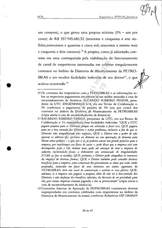 •
•
PCR Inqub-ito 11. 3979/DF denÚnÓa
um centavos), o que gerou uma propma minima (1% - um por
cento) de R$ 357.945.680,52 (trezentos e cinquenta e sete illl-
lhões,novecentos e quarenta e cinco mil, seiscentos e oitenta reais
e cinquenta e dois centavos).!O A propina, como já salientado, con-
sistia em uma contrapartida pela viabilização do funcionamento
de cartel de empreiteiras interessadas em celebrar irregularmente
contratos no âmbito da Diretoria de Abastecimento da PETRO-
BRAS e em receber facilidades indevidas de seu diretor11
, o que
acabou ocorrendo.12
10 Os contratos das empreiteiras com a PETROBRAS e as informações so-
bre os respectivos pagamentos encontram-se nas mídias anexadas à cota de
encamínhamento da denúncia. RICARDO RIBEIRO PESSOA, presi-
dente da UTC ENGENHARIA SIA, em seu Termo de Colaboração n.
09, confirmou o pagamento de propina de 1% (um por cento) dos
contratos no âmbito da Diretoria de Abastecimento da PETROBRAS
(cópia anexa à cota de encamínhamento da denúncia).
11 RICARDO RIBEIRO PESSOA, presidente da UTC, em seu Termo de
Colaboração n. 15, exemplificou essas facilidades indevidas: "QUE a UTC
pagava propina para os Diretores porque era solicitada afazer isso; QUE pagava
para ter a boa vontade dos Diretores e evitar problemas, inclusive afim de que os
Diretores nào atrapalhassem seus negócios; QUE o Diretor tem o poder de nào
aprovar 05 aditivos dos cofltratos ou demorar na sua aprovação, de demorar para
liberar certos pedidos - o que, por si só,já poderia causar um grande prejuízo para a
empresa, por interromper seu fluxo de caixa -, pode dizer que a empresa está com
desempenho ruim e /tão chamar mais, pode até ameaçar de tirar a empresa do
cadastro, i»centivOltdo fiscais a elaborarem um comunicado de irregularidades
(COD, ao que se recorda); QUE, portanto, o Diretor pode atrapalhar os interesses
da empresa de diversas formas; QUE o Diretor também pode conceder diversos
benq,cios para a empresa, como comunicar-lhe previamente as obras que estão sendo
projetadas, interceder em favor de seus interesses em outros segmentos da
PETROBRAS, abrir um canal de comunicação e acelerar os seus pleitos; QUE,
ademais, se a empresa não pagasse a propi/ta, além de não ter a boa-vontade dos
Diretores e não deifrutar dos benq,cios referidos, ela deixaria de ser prioridade para
eles, pois outras empresas estavam pagando, e eles as priorizariam" (cópia anexa à
cota de encaminhamento da denúncia).
12 Comissões Internas de Apuração da PETROBRAS constataram diversas
impropriedades em contratos celebrados com empreiteiras no âmbito da
Diretoria de Abastecimento da estatal, conforme Relatórios DIP DABAST
20 de 47
Impressopor:025.287.681-41Inq3979
Em:10/05/2016-02:04:19
 