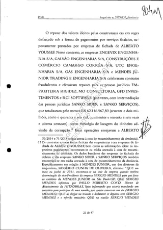 •
•
"Gil.. Inquérito n. 3979/DF dcnÍlncin
o repasse dos valores ilícitos pelas construtoras era em regra
disfarçado sob a forma de pagamentos por serviços fictícios, su-
postamente prestados por empresas de fachada de ALBERTO
YOUSSEF. Nesse contexto, as empresas ENGEVIX ENGENHA-
RIA SIA, GALVÃO ENGENHARIA SIA, CONSTRUÇÕES E
COMÉRCIO CAMARGO CORRÊA SIA, UTC ENGE-
NHARIA SIA, OAS ENGENHARIA SIA e MENDES JÚ-
NIOR TRADING E ENGENHARIA SIA celebraram contratos
fraudulentos e efetuaram repasses para as pessoas jurídicas EM-
PREITEIRA RIGIDEZ, MO CONSULTORIA, GFD INVES-
TIMENTOS e RCI SOFTWARE (por vezes, com intermediação
das pessoas jurídicas SANKO SIDER e SANKO SERVIÇOS),
que totalizaram pelo menos R$ 62.146.567,80 (sessenta e dois mi-
lhões, cento e quarenta e seis mil, quinhentos e sessenta e sete reais
e oitenta centavos), como estratégia de lavagem do dinheiro ad-
vindo da corrupção.13
Essas operações ensejavam a ALBERTO
7012014 e 7112014 (cópia anexa à cota de encaminhamento dá denúncia).
13 Os contratos e notas fiscais fictícias das empreiteiras com empresas de fa-
chada de ALBERTO YOUSSEF, bem como as informações sobre os res-
pectivos pagamentos, encontram-se na midia anexada à cota de encami-
nhamento da denúncia. Os dados bancários das empresas de fachada do
doleiro e das empresas SANKO SIDER e SANKO SERVIÇOS também
encontram-se em midia anexada à cota de encaminhamento da denúncia.
Especificamente em relação à MENDES JÚNIOR, um dos diretores da
empreiteira, ROGÉRIO CUNHA DE OLIVEIRA, afirmou:' "QUE em
maio ou jU11ho de 2011, encontrava-se na sede da empresa quando recebeu
determinação do vice-Presidente da empresa SERGIO MENDES pqra que fosse
ao escritdrio da MENDES JUNIOR em São PaulolSP; QUE SERGIO
MENDES informou que PAULO ROBERTO COSTA Diretor de
Ahastecimento da PETROBRAS, ligou informando que estaria mandando um
emissário para participar de uma reunião, pois queria conversar com ele (SERGIO
MENDES); QUE ao chegar na reunião o declarante se deparou com SERGIO
MENDES e o "ferido emissário; QUE na ocasião SERGIO 'MENDES
21 de 47
Impressopor:025.287.681-41Inq3979
Em:10/05/2016-02:04:19
 