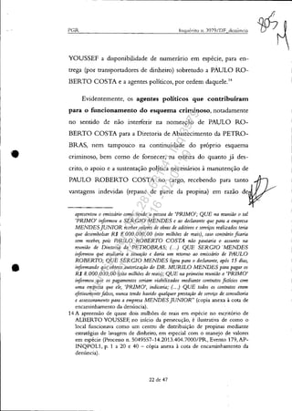 •
•
PGR Inquérito ll. Y)79/DF denÚncia
YOUSSEF a disponibilidade de numerário em espécie, para en-
trega (por transportadores de dinheiro) sobretudo a PAULO RO-
BERTO COSTA e a agentes políticos, por ordem daquele.l4
Evidentemente, os agentes políticos que contribuíram
para o funcionamento do esquema criminoso, notadamente
no sentido de não interferir na nomeação de PAULO RO-
BERTO COSTA para a Diretoria de Abastecimento da PETRO-
BRAS, nem tampouco na continuidade do próprio esquema
criminoso, bem como de fornecer, na esteira do quanto já des-
crito, o apoio e a sustentação política necessários à manutenção de
PAULO ROBERTO COSTA no cargo, recebendo para tanto
vantagens indevidas (repasse de parte da propina) em razão de
apresentou o emissário como sendo a pessoa de 'PRIMO'; QUE na reunião o tal
'PRIMO' i'!formou a SERGIO MENDES e ao declarante que para a empresa
MENDESJUNIOR receber valores de obras de aditivos e serviços rea1izados teria
que desembolsar R$ 8.000.000,00 (oito milhões de reais), caso contrário ficaria
sem receber, pois PAULO ROBERTO COSTA não pautaria o assunto na
reunião de Diretoria da PETROBRAS; (. . .) QUE SERGIO 'MENDES
informou que avaliaria a situação e daria um retoTlw ao emissário de PAULO
ROBERTO; QUE SERGIO MENDES ligou para o declarante, após 15 dias,
informando que obteve autorização do DR. MURILO MENDES para pagar os
R$ 8,000,000,00 (oito milhões de reais); QUE na primeira reunião o 'PRIMO'
informou que os pagamentos seriam viabilizados mediante contratos fictícios com
uma empresa que ele, 'PRIMO', indicaria; (. . .) QUE todos os corltratos eram
efetivamente falsos, "'Inca tendo havido qualquer prestação de serviço de. consultoria
e assessoramento para a empresa MENDES JUNIOR" (copia anexa à cota de
encaminhamento da denúncia).
14 A apreensão de quase dois milliões de reais em espécie no escritório de
ALBERTO YOUSSEF, no início da persecução, é ilustrativa de como o
local funcionava como um centro de distribuição de propinas mediante
estratégias de lavagem de dinheiro, em especial com o manejo de valores
em espécie (Processo n, S049557-14.2013.404.7000/PR, Evento 179,AP-
INQPOL1, p, 1 a 20 e 40 - cópia anexa à cota de encaminhamento da
denúncia),
22 de 47
IN/I/'/
Impressopor:025.287.681-41Inq3979
Em:10/05/2016-02:04:19
 