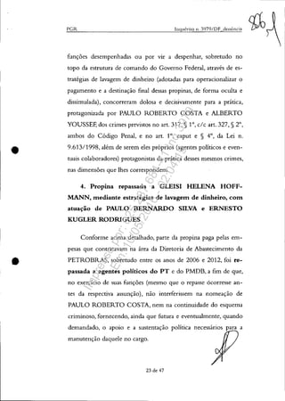 •
•
PGR Inquérito n. 3979/DF denÚncia
funções desempenhadas ou por VIr a despenhar, sobretudo no
topo da estrutura de comando do Governo Federal, através de es-
tratégias de lavagem de dinheiro (adotadas para operacionalizar o
pagamento e a destinação final dessas propinas, de forma oculta e
dissimulada), concorreram dolosa e decisivamente para a prática,
protagonizada por PAULO ROBERTO COSTA e ALBERTO
YOUSSEF, dos crimes previstos no art. 317, § 10, c/c art. 327, § 2°,
ambos do Código Penal, e no art. 1°, caput e § 4°, da Lei n.
9.613/1998, além de serem eles próprios (agentes políticos e even-
tuais colaboradores) protagonistas da prática desses mesmos crimes,
nas dimensões que lhes correspondem.
4. Propina repassada a GLEISI HELENA HOFF-
MANN, mediante estratégias de lavagem de dinheiro, com
atuação de PAULO BERNARDO SILVA e ERNESTO
KUGLER RODRIGUES
Conforme acima detalhado, parte da propina paga pelas em-
pesas que contratavam na área da Diretoria de Abastecimento da
PETROBRAS, sobretudo entre os anos de 2006 e 2012, foi re-
passada a agentes políticos do PT e do PMDB, a fim de que,
no exercício de suas funções (mesmo que o repasse ocorresse an-
tes da respectiva assunção), não interferissem na nomeação de
PAULO ROBERTO COSTA, nem na continuidade do esquema
criminoso, fornecendo, ainda que futura e eventualmente, quando
demandado, o apoio e a sustentação política necessários para a
manutenção daquele no cargo.
23 de 47
Impressopor:025.287.681-41Inq3979
Em:10/05/2016-02:04:19
 