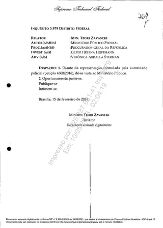 •
•
INQUÉRITO 3.979 DISTRITO FEDERAL
RELATOR
AUTOR(AlS)(ES)
PROC.(AlS)(ES)
INVEST.(A/s)
ADV.(A/s)
:MIN. TEORI ZAVASCKI
:MINISTÉRIO PÚBLICO FEDERAL
:PROCURADOR-GERAL DA REPÚBLICA
:GLEISI HELENA HOFFMANN
:VERÔNICA ABDALLA STERMAN
DESPACHO: 1. Diante da representação formulada pela autoridade
policial (petição 4600/2016), dê-se vista ao Ministério Público.
2. Oportunamente, junte-se.
Publique-se
Intimem-se.
Brasília, 15 de fevereiro de 2016.
Ministro TEORI ZAVASCKI
Relator
Documento assinado digitalmente
Documento assinado digitalmente confonne MP n
Q
2.200-212001 de 24/08/2001, que institui a Infraestrutura de Chaves Públicas Brasileira - ICP-Brasil. O
documento pode ser acessado no endereço eletrônico http://www.stf.jus.br/portal/aute~ticacaol sob o número 10286840.
Impressopor:025.287.681-41Inq3979
Em:10/05/2016-02:04:19
 