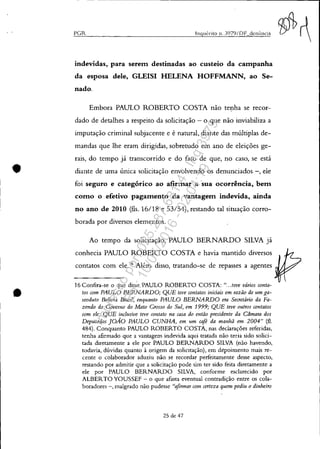 •
•
- - ---------------------------------------------------------------~
PGR Inquérito 11. )979/DF denÚncia
indevidas, para serem destinadas ao custeio da campanha
da esposa dele, GLEISI HELENA HOFFMANN, ao Se-
nado.
Embora PAULO ROBERTO COSTA não tenha se recor-
dado de detalhes a respeito da solicitação - o que não inviabiliza a
imputação criminal subjacente e é natural, diante das múltiplas de-
mandas que lhe eram dirigidas, sobretudo em ano de eleições ge-
rais, do tempo já transcorrido e do fato de que, no caso, se está
diante de uma única solicitação envolvendo os denunciados -, ele
foi seguro e categórico ao afirmar a sua ocorrência, bem
como o efetivo pagamento da vantagem indevida, ainda
no ano de 2010 (fls. 16/18 e 53/54), restando tal situação corro-
borada por diversos elementos.
Ao tempo da solicitação, PAULO BERNARDO SILVA já
conhecia PAULO ROBERTO COSTA e havia mantido diversos
contatos com ele.16
Além disso, tratando-se de repasses a agentes
16 Confira-se o que disse PAULO ROBERTO COSTA: "...teve vários conta-
tos com PAULO BERNARDO; QUE teve contatos iniciais em razão de um ga-
seoduto Bolívia Brasil, enquanto PAULO BERNARDO era Secretário da Fa-
zendo do Governo do Mato Grosso do Sul, em 1999; QUE teve outros contatos
com ele; QUE inclusive teve contato na casa do então presidente da Camara dos
Deputados JOÃO PAULO CUNHA, em um café da manhã em 2004" (fI.
484). Conquanto PAULO ROBERTO COSTA, nas declarações referidas,
tenha afirmado que a vantagem indevida aqui tratada não teria sido solici-
tada diretamente a ele por PAULO BERNARDO SILVA (não havendo,
todavia, dúvidas quanto à origem da solicitação), em depoimento mais re-
cente o colaborador aduziu não se recordar perfeitamente desse aspecto,
restando por admitir que a solicitação pode sim ter sido feita diretamente a
ele por PAULO BERNARDO SILVA, conforme esclarecido por
ALBERTO YOUSSEF - o que afasta eventual contradição entre os cola-
boradores -, malgrado não pudesse "afinnar com certeza quem pediu o dinheiro
25 de 47
Impressopor:025.287.681-41Inq3979
Em:10/05/2016-02:04:19
 