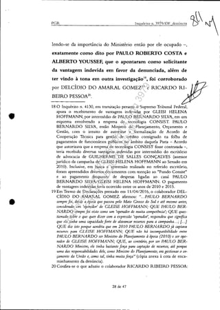•
•
PGR
lendo-se da importância do Ministério então por ele ocupado -,
exatamente como dito por PAULO ROBERTO COSTA e
ALBERTO YOUSSEF, que o apontaram como solicitante
da vantagem indevida em favor da denunciada, além de
ter vindo à tona em outra investigação'8
, foi corroborado
por DELCÍDIO DO AMARAL GOMEZ'9 e RICARDO RI-
BEIRO PESSOA20
•
18 O Inquérito n. 4130, em tramitação perante o Supremo Tribunal Federal,
apura o recebimento de vantagens indevidas por GLEISI HELENA
HOFFMANN, por intermédio de PAULO BERNARDO SILVA, em um
esquema envolvendo a empresa de tecnologia CONSISTo PAULO
BERNARDO SILVA, então Ministro do Planejamento, Orçamento e
Gestão, com o intuito de autorizar a formalização de Acordo de
Cooperação Tecnica para gestão de crédito consignado na folha de
pagamentos de funcionários públicos no âmbito daquela Pasta - Acordo
que autorizava que a empresa de tecnologia CONSIST fosse contratada -,
teria recebido diversas vantagens indevidas por intermédio do escritório
de advocacia de GUILHERME DE SALLES GONÇALVES (assessor
jurídico da campanha de GLEISI HELENA HOFFMANN ao Senado em
2010). Inclusive, em busca e apreensão realizada no referido escritório,
foram apreendidos diversos documentos com menção ao "Fundo Consist"
e ao pagamento frequente de despesas ligadas ao casal PAULO
BERNARDO SILVA/GLEISI HELENA HOFFMANN. O pagamento
de vantagens indevidas teria ocorrido entre os anos de'2010 e 2015.
19 Em Termo de Declarações prestado em 11/0412016, o colaborador DEL-
CÍDIO DO AMARAL GOMEZ afirmou: "... PAULO BERNARDO
sempre foi, desde a época que passou pelo Mato Crosso do Sul e até mesmo antes,
considerado um 'operador' de CLE/SE HOFFMANN; QUE PAULO BER-
NARDO sempre foi visto como um 'operador de muita competência'; QUE ques-
tionado sobre o que quer dizer com a expressão 'operador', respondeu que significa
que ele tinha uma capacidade forte de alavancar recursos para a campanha...; [. ..J
QUE diz isto porque acredita que em 2010 PAULO BERNARDO já captava
recursos para CLEISE HOFFMANN; QUE não há incompatibilidade entre
PAULO BERNARDO ser Ministro do Planejamento à época (2010) e ser ope-
rador de CLBISE HOFFMANN; QUE, ao contrário, por ser PAULO BER-
NARDO Ministro, ele tinha bastante força para captação de recursos, até porque
uma das responsabilidades dele, como Ministro do Planejamento, era gestionar o or-
çamet1to da Utlião e, como tal, tinha muita força" (cópia anexa à cota de enca-
minhamento da denúncia).
20 Confira-se o que aduziu o colaborador RICARDO RIBEIRO PESSOA:
28 de 47
Impressopor:025.287.681-41Inq3979
Em:10/05/2016-02:04:19
 