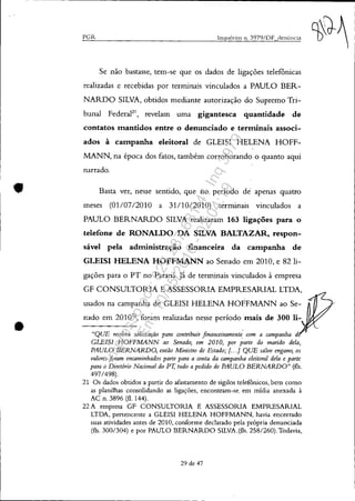 •
•
PGR inquérito 11. 3979/DF denÚnci;l
Se não bastasse, tem-se que os dados de ligações telefônicas
realizadas e recebidas por terminais vinculados a PAULO BER-
NARDO SILVA, obtidos mediante autorização do Supremo Tri-
bunal Federal21
, revelam uma gigantesca quantidade de
contatos mantidos entre o denunciado e terminais associ-
ados à campanha eleitoral de GLEISI HELENA HOFF-
MANN, na época dos fatos, também corroborando o quanto aqui
narrado.
Basta ver, nesse sentido, que no período de apenas quatro
meses (01/0712010 a 31/1012010) terminais vinculados a
PAULO BERNARDO SILVA realizaram 163 ligações para o
telefone de RONALDO DA SILVA BALTAZAR, respon-
sável pela administração financeira da campanha de
GLEISI HELENA HOFFMANN ao Senado em 2010, e 82 li-
gações para o PT no Paraná.Já de terminais vinculados à empresa
GF CONSULTORIA E ASSESSORIA EMPRESARIAL LTDA,
usados na campanha de GLEISI HELENA HOFFMANN ao Se-
nado em 201022
, foram realizadas nesse período mais de 300 li-
"QUE recebeu solicitação para contribuir financeiramente' com a campanha d
GLEIS! HOFFMANN ao Senado, em 2010, por parte do marido dela,
PAULO BERNARDO, então Ministro de Estado; {. . .] QUE salvo engano, os
valores foram encaminhados parte para a ronta da campanha eleitoral dela e parte
para o Diretório Nacional do Vr; tudo a pedido de PAULO BERNARDO" (fls.
497/498).
21 Os dados obtidos a partir do afastamento de sigilos teleronicos, bem como
as planilhas consolidando as ligações, encontram-se, em mídia anexada à
AC n. 3896 (fl. 144).
22 A empresa GF CONSULTORIA E ASSESSORIA EMPRESARIAL
LTDA, pertencente a GLEISI HELENA HOFFMANN, havia encerrado
suas atividades antes de 2010, conforme declarado pela própria denunciada
(fls. 300/304) e por PAULO BERNARDO SILVA ,(fls. 258/260). Todavia,
29 de 47
Impressopor:025.287.681-41Inq3979
Em:10/05/2016-02:04:19
 