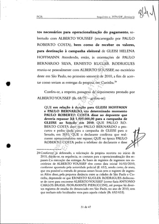 •
•
PCR Inqui'rito n. 3979/DF denÚncia
tos necessários para operacionalização do pagatnento, so-
bretudo com ALBERTO YOUSSEF (encarregado por PAULO
ROBERTO COSTA), betn COtno de receber os valores,
para destinação à catnpanha eleitoral de GLEISI HELENA
HOFFMANN. Atendendo, então, às orientações de PAULO
BERNARDO SILVA, ERNESTO KUGLER RODRIGUES
reuniu-se pessoalmente com ALBERTO YOUSSEF, no escritório
deste em São Paulo, no primeiro semestre de 2010, a fim de acer-
tar como seriam as entregas da propina, em Curitiba.24
Confira-se, a respeito, passagens de depoimento prestado por
ALBERTOYOUSSEF (fls. 68/71 - grifou-se):
QUE em relação à doação para GLEISI HOFFMAN
e PAULO BERNARDO, em determinado momento
PAULO ROBERTO COSTA disse ao depoente que
deveria repassar R$ 1.000.000,00 para a campanha de
GLEISE ao Senado em 2010; QUE PAULO RO-
BERTO COSTA disse que PAULO BERNARDO o pro-
curou e pediu ajuda para a campanha de GLEISI para o
Senado, em 2010; QUE o declarante confirma que real-
mente operacionalizou este repasse; QUE na' época PAULO
ROBERTO COSTA pediu o telefone do declarante e disse
24 Conforme já delineado, a solicitação da propina ocorreu no itÚcio de
2010, dando-se, na sequência, os contatos para a operacionalização dos re-
passes e a execução das entregas. As bases de registros de ingressos nos es-
critórios de ALBERTO YOUSSEF têm como data inicial 16/0312010,
conforme apontado pela autoridade policial (fi. 652), sendo certo, de resto,
que era possível a entrada de pessoas nesses locais sem o registro de ingres-
so. Além disso, pela pequena distância entre as cidades de São Paulo e Cu-
ritiba, depreende-se que ERNESTO KUGLER RODRIGUES deslocou-
se de carro para encontrar ALBERTOYOUSSE~ (como fazia ANTONIO
CARLOS BRASIL FIORAVANTE PIERUCCINI), até porque há diver-
sos registros de estadas do denunciado em São Páulo, no ano de 2010, sem
que tenham sido localizados voas para aquela cidade (fls. 652/653).
31 de 47
Impressopor:025.287.681-41Inq3979
Em:10/05/2016-02:04:19
 