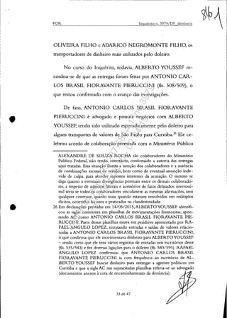 •
•
- - - - - - - - - - - - - - - - - - - - - - - - - - - - - - - - - - - - - - -
PGI't Inquérito n. 397Y/DF denÚncia
OLIVEIRA FILHO e ADARICO NEGROMONTE FILHO, os
transportadores de dinheiro mais utilizados pelo doleiro.
No curso do Inquérito, todavia, ALBERTOYOUSSEF re-
cordou-se de que as entregas foram feitas por ANTONIO CAR-
LOS BRASIL FIORAVANTE PIERUCCINI (fls. 508/509), o
que restou confirmado com o avanço das investigações.
De fato, ANTONIO CARLOS BRASIL FIORAVANTE
PIERUCCINI é advogado e possuía negócios com ALBERTO
YOUSSEF, tendo sido utilizado esporadicamente pelo doleiro para
alguns transportes de valores de São Paulo para Curitiba.26
Ele ce-
lebrou acordo de colaboração premiada com o Ministério Público
ALEXANDRE DE SOUZA ROCHA são colaboradores do Ministério
Público Federal, não tendo, entretanto, confirmado a autoria das entregas
aqui tratadas. Essa situação ilustra a isenção dos c.olaboradores e a ausência
de combinações escusas de versões, bem como de eventual assunção inde-
vida de culpa, para atender supostos interesses da acusação. O mesmo se
diga quanto a eventuais cbvergências pontuais entre os demais colaborado-
res, a respeito de aspectos laterais e acessórios de fatos delatados: inverossí-
mil seria se todos os colaboradores veiculassem as mesmas afirmações, sem
qualquer contraste, quanto mais quando estavam envolvidos em múltiplos
ilícitos, ocorridos há anos e praticados na clandestinidade.
26Em declarações prestadas em 14/0SI2015,ALBERTOYOUSSEF identifi-
cou as siglas constantes em planilhas de movimentações financeiras, apon-
tando AC como ANTONIO CARLOS BRASIL FIORAVANTE PIE-
RUCCINI. Parte dessas planilhas estava em peridrive apresentado por RA-
FAEL ANGULO LOPEZ, retratando entradas e saídas de valores relacio-
nadas a ANTONIO CARLOS BRASIL FIORAVANTE PIERUCCINI,
o que confirma que ele movimentava dinheiro para ALBERTO YOUSSEF
- sendo certo que ele tem vários registros de entradas nos escritórios deste
(fls. 535/543) e fez diversas ligações para o doleiro (fls. 583/595). RAFAEL
ANGULO LOPEZ confirmou que ANTONIO CARLOS BRASIL
FIORAVANTE PIERUCCINI ia com frequência ao escritório de AL-
BERTO YOUSSEF buscar dinheiro para entregar a agentes políticos em
Curitiba e que a sigla AC nas supracitadas planilhas referia-se ao advogado
(documentos anexos à cota de encaminhamento da denúncia).
33 de 47
Impressopor:025.287.681-41Inq3979
Em:10/05/2016-02:04:19
 