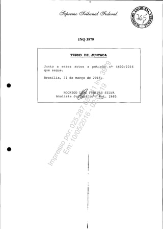 •
•
INQ 3979
TERMO DE. JUNTADA
Junto a estes autos a petição nO 4600/2016
que segue.
Brasília, 31 de março de 2016 .
RODRIGO rN FRrr3}S SILVA
Analista JU~ário~ ~t. 2685
Impressopor:025.287.681-41Inq3979
Em:10/05/2016-02:04:19
 