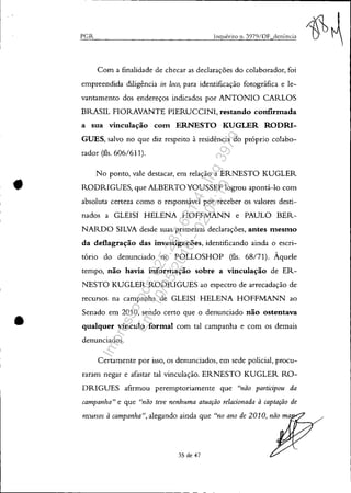 •
•
PGR Ingué.rito 11. 3979/DF denl1l1cia
Com a finalidade de checar as declarações do colaborador, foi
empreendida diligência in loco, para identificação fotográfica e le-
vantamento dos endereços indicados por ANTONIO CARLOS
BRASIL FIORAVANTE PIERUCCINI, restando confirmada
a sua vinculação com ERNESTO KUGLER RODRI-
GUES, salvo no que diz respeito à residência do próprio colabo-
rador (fls. 606/611).
No ponto, vale destacar, em relação a ERNESTO KUGLER
RODRIGUES, que ALBERTOYOUSSEF logrou apontá-lo com
absoluta certeza como o responsável por receber os valores desti-
nados a GLEISI HELENA HOFFMANN e PAULO BER-
NARDO SILVA desde suas primeiras declarações, antes mesmo
da deflagração das investigações, identificando ainda o escri-
tório do denunciado no POLLOSHOP (fls. 68/71). Àquele
tempo, não havia informação sobre a vinculação de ER-
NESTO KUGLER RODRIGUES ao espectro de arrecadação de
recursos na campanha de GLEISI HELENA HOFFMANN ao
Senado em 2010, sendo certo que o denunciado não ostentava
qualquer vínculo formal com tal campanha e com os demais
denunciados.
Certamente por isso, os denunciados, em sede policial, procu-
raram negar e afastar tal vinculação. ERNESTO KUGLER RO-
DRIGUES afirmou peremptoriamente que "não participou da
campanha" e que "não teve nenhuma atuação relacionada à captação de
recursos à campanha", alegando ainda que "no ano de 2010, não ma
rll---Y/
35 de 47
Impressopor:025.287.681-41Inq3979
Em:10/05/2016-02:04:19
 