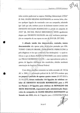 '.
•
PGR Inquérito !l. 3979/DF denÚncia
tinha escritório profissional na empresa Po/loShop Administração LTDA"
(fl. 264). GLEISI HELENA HOFFMANN, na mesma linha, afas-
tou qualquer ligação do nominado com sua campanha, aduzindo
que "pelo que sabe, nenhum assessor da declarante manteve contatos com
ERNESTO KUGLER RODRIGUES no período da campanha de
2010" (fls. 300/304). PAULO BERNARDO SILVA igualmente
alegou que ERNESTO KUGLER não teve nenhuma participa-
ção na campanha de sua esposa no ano de 2010 (fls. 257/260).
A afinada versão dos denunciados, contudo, restou
desconstruída não apenas pelas declarações prestadas por AN-
TONIO CARLOS BRASIL FIORAVANTE PIERUCCINI (e
pela diligência in loco que confirmou tais declarações) - o qual ra-
tificou o que já dissera ALBERTO YOUSSEF, com esteio também
em PAULO ROBERTO COSTA -, mas especialmente pelos re-
gistros de ligações telefônicas dos envolvidos, obtidos mediante
autorização do Supremo Tribunal Federal.
Com efeito, planilhas constantes na mídia anexada à fl. 144 da
AC n. 3896 e a informação policial de fls. 567/574 revelam que,
no pequeno período de apenas quatro meses (01/07/2010 a
31/10/2010), foram realizadas 116 ligações do telefone ce-
lular de ERNESTO KUGLER RODRIGUES para o PT
no Paraná e 29 ligações para telefone de RONALDO DA
SILVA BALTAZAR, responsável pela administração finan-
ceira da campanha de GLEISI HELENA HOFFMANN ao
Senado em 2010, além de 2 ligações para a CONSTRUTORA
36 de 47
Impressopor:025.287.681-41Inq3979
Em:10/05/2016-02:04:19
 