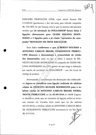 •
•
PGR Inquérito 11. 3979/DF denÚnc]:t
SANCHES TRIPOLONI LTDA, CUJOS sócios doaram R$
510.000,00 (quinhentos e dez mil reais) para referida campanha
(fls. 270/289). Se não bastasse, tem-se que os mesmos documentos
revelam que de terminais do POLLOSHOP foram feitas 2
ligações diretamente para GLEISI HELENA HOFF-
MANN e 2 ligações para o já citado "tesoureiro de cam-
panha" RONALDO DA SILVA BALTAZAR.
Esses dados confirmam o que ALBERTO YOUSSEF e
ANTONIO CARLOS BRASIL FIORAVANTE PIERUC-
CINI disseram e demonstram a inveracidade da versão
dos denunciados, tanto no que se refere à atuação de ER-
NESTO KUGLER RODRIGUES na campanha de GLEISI HE-
LENA HOFFMANN em 2010 quanto no que tange à utilização,
por aquele, de escritório no POLLOSHOP - um dos locais de
entrega da propina.
Arrematando a corroboração das declarações dos colaborado-
res, logrou-se identificar uma ligação realizada do telefone
celular de ERNESTO KUGLER RODRIGUES para o te-
lefone celular de ANTONIO CARLOS BRASIL FIORA-
VANTE PIERUCCINI, no dia 03/09/2010, às 16h58. Logrou-
se identificar, ainda, que, no momento da ligação, ambos os termi-
nais estavam em Curitiba, bem como que, no dia anterior
(02/09/2010), o telefone celular de ANTONIO CARLOS BRA-
SIL FIORAVANTE PIERUCCINI encontrava-se em São Paulo
(fls. 614/616).
37 de 47
Impressopor:025.287.681-41Inq3979
Em:10/05/2016-02:04:19
 