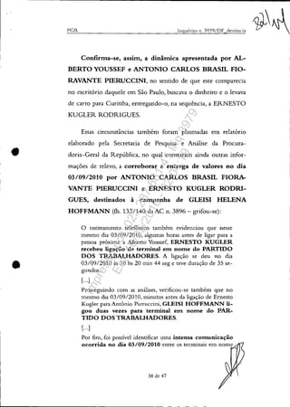 •
•
I'GR lngué.rito 11. J979/DF denÚncia
Confirma-se, assim, a dinâmica apresentada por AL-
BERTO YOUSSEF e ANTONIO CARLOS BRASIL FIO-
RAVANTE PIERUCCINI, no sentido de que este comparecia
no escritório daquele em São Paulo, buscava o dinheiro e o levava
de carro para Curitiba, entregando-o, na sequência, a ERNESTO
KUGLER RODRIGUES.
Essas circunstâncias também foram plasmadas em relatório
elaborado pela Secretaria de Pesquisa e Análise da Procura-
doria-Geral da República, no qual constaram ainda outras infor-
mações de relevo, a corroborar a entrega de valores no dia
03/0912010 por ANTONIO CARLOS BRASIL FIORA-
VANTE PIERUCCINI a ERNESTO KUGLER RODRI-
GUES, destinados à campanha de GLEISI HELENA
HOFFMANN (fls. 133/140 da AC n. 3896 - grifou-se):
o rastreamento telefônico também evidenciou que nesse
mesmo dia 03/0912010, algumas horas antes de ligar para a
pessoa próxima a Alberto Youssef, ERNESTO KUGLER
recebeu ligação de terminal em nome do PARTIDO
DOS TRABALHADORES. A ligação se deu no dia
03/0912010 às 10 hs 20 min 44 seg e teve duração de 35 se-
gundos.
[...)
Prosseguindo com as análises, verificou-se também que no
mesmo dia 03/0912010, minutos antes da ligação de Ernesto
Kugler para Antônio Pieruccini, GLEISI HOFFMANN li-
gou duas vezes para terminal em nome do PAR-
TIDO DOS TRABALHADORES.
[...)
Por fim, foi possível identificar uma intensa comunicação
ocorrida no dia 03/09/2010 entre os terminais em nome
38 de 47
Impressopor:025.287.681-41Inq3979
Em:10/05/2016-02:04:19
 