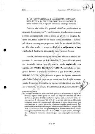 •
•
PGR lnquérito n. J979/DF denÚncia
da GF CONSULTORIA E ASSESSORIA EMPRESA-
RIAL LTDA e do PARTIDO DOS TRABALHADORES,
sendo identificadas 38 ligações telefônicas ao longo desse dia.
Embora não tenha sido possível identificar precisamente as
datas das demais entregas28
- perfeitamente situadas, entretanto, no
período compreendido entre o início de 2010 e as eleições da-
quele ano, tendo ocorrido nos locais acima delineados -, é possí-
vel afirmar com segurança que uma delas foi no dia 03/0912010,
em Curitiba, sendo certo que a dinâmica subjacente, acima
cunhada, é ilustrativa do quanto ocorrido nas demais.
Por fim, afastando qualquer dúvida em relação ao efetivo pa-
gamento do montante de R$ 1.000.000,00 (um milhão de reais)
ora imputado, tem-se que ele acabou sendo registrado em
agenda de PAULO ROBERTO COSTA, arrecadada em dili-
gência de busca e apreensão. Confira-se o que disse PAULO RO-
BERTO COSTA:" QUE, mostrada a agenda do depoente apreendida
pela Polícia Federal, na parte em que consta uma lista de siglas acompa-
nhadas de números, ele ressaltou que copiou a riferida lista de uma tabela
que se encontrava no escritório de Alberto Youssif; QUE normalmente AI
28 Conforme esclarecido pela autoridade policial, o afastamento de sigilo te-
lefOnico logrou obter apenas os dados do segundo semestre de 2010,
"porque as operadoras de telefonia observam o prazo legal de anco anos para o ar-
mazenamento de informações" (fl. 657). De se anotar, também, a dificuldade
probatória na espécie, considerando não apenas o tempo transcorrido mas
especialmente as características dos crimes investigados, praticados de for-
ma clandestina e com cuidados para não serem descobertos (o próprio AL-
BERTOYOUSSEF fazia uso, por exemplo, de dezenas de terminais telefO-
nicos, periodicamente trocados - fls. 442/444) - o que, todavia, não impe-
diu a colheita de elementos suficientes para a sua imputação aos denuncia-
dos.
39 de 47
Impressopor:025.287.681-41Inq3979
Em:10/05/2016-02:04:19
 