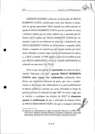 •
•
PCR Inquérito 11, 3979/DF denúncia
ALBERTO YOUSSEF confirmou as declarações de PAULO
ROBERTO COSTA, esclarecendo como este efetuou as anota-
ções na agenda apreendida: "QUE mostrada uma tabela constante na
agenda de PAULO ROBERTO COSTA, que ora éjuntada em anexo,
o declarante confirma que tais valores conferem com os apontados pelo de-
clarante; QUE confirma que PAULO ROBERTO COSTA fez tais
anotações a partir de um 'batimento de contas' que o declarante fez com
PAULO ROBERTO COSTA, em 2010, durante a campanha; QUE
durante a campanha era o período que mais fizeram reuniões, pois havia
muitas demandas e estavam sempre tratando do levantamento de valores;
[...] QUE a anotação '.1, OPB' significa o repasse de um milhão de reais
para PAULO BERNARDO, marido de GLEISI HOFFMANN, já
esclarecido em outro termo" (fls. 75/82).
Frise-se que essa agenda foi apreendida no início da deno-
minada "Operação Lava Jato", quando PAULO ROBERTO
COSTA neItl sequer era colaborador, perfazendo, dessa
forma, um importante elemento de prova, que vem a comple-
mentar as declarações dos colaboradores e se ajusta perfeitamente
às demais evidências carreadas aos autos, delineadas ao longo da
presente narrativa. A indicação da sigla "PB" em meio a siglas que
se referem a candidatos nas eleições de 201029
é eloquente
quanto à confirItlação de que a solicitação de, propina adveio
de PAULO BERNARDO SILVA e de que as vantagens indevidas
29 Segundo os colaboradores, as siglas em questão referem-se a JOÃO IZ-
ZOLATTI, MÁRIO NEGROMONTE, PEDRO CORREA, NELSON
MEURER, BENEDITO LIRA,TIÃOVIANA eVALDIR RAUPP.
41 de 47
Impressopor:025.287.681-41Inq3979
Em:10/05/2016-02:04:19
 