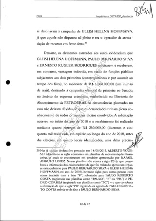 •
•
~P~G~IZ~______________________________~iI~lq~u~é~ri~to~I~1.~3~0~7~9/~D~F~d~e~I1~Ú~I1'~"~~~
se destinavam à campanha de GLEISI HELENA HOFFMANN,
já que aquele não disputou tal pleito e era o operador da arreca-
dação de recursos em favor desta.3o
Dessarte, os elementos carreados aos autos evidenciam que
GLEISI HELENA HOFFMANN, PAULO BERNARDO SILVA
e ERNESTO KUGLER RODRIGUES solicitaram e receberam,
em concurso, vantagem indevida, em razão de funções públicas
subjacentes aos dois primeiros (contemporâneas e por assumir ao
tempo dos fatos), no montante de R$ 1.000.000,00 (um milhão
de reais), destinado à campanha eleitoral da primeira ao Senado,
no âmbito do esquema criminoso estabelecido na Diretoria de
Abastecimento da PETROBRAS. As circunstâncias plasmadas no
caso não deixam dúvidas de que os denunciados tinham pleno co-
nhecimento de todos os aspectos ilícitos envolvidos. A solicitação
ocorreu no início do ano de 2010 e o recebimento foi realizado
mediante quatro entregas de R$ 250.000,00 (duzentos e cin-
quenta mil reais) cada, em espécie, ao longo do ano de 2010, antes
das eleições, em quatro locais identificados, uma delas precisa-
30 Nas já citadas declarações prestadas em 14/0512015, ALBERTO YOUS-
SEF identificou as siglas constantes em planilhas de movimentações finan-
ceiras, as quais se encontravam em pendrive apresentado por RAFAEL
ANGULO LOPEZ. Nessas planilhas não consta a sigla PB (o que corro-
bora a informação dos colaboradores de que foi realizado apenas um repas-
se extraordinário para PAULO BERNARDO SILVA e GLEISI HELENA
HOFFMANN, no ano de 2010), havendo siglas para outras pessoas com
nome iniciado com a letra "P", sobretudo para PAULO ROBERTO
COSTA (registrado nas planilhas como "PAULO", "P" ou "PR") e PE-
DRO CORREA (registrado nas planilhas como "PC") - o que corrobora
a afimlação de que a sigla "PB" registrada na agenda de PAULO ROBER-
TO COSTA referia-se de fato a PAULO BERNARDO SILVA.
42 de 47
Impressopor:025.287.681-41Inq3979
Em:10/05/2016-02:04:19
 