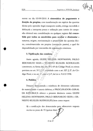 •
•
PGR Itlquérito 11. 3979/DF denÚncia
mente no dia 03/0912010. A sistemática de pagamento e
fruição da propina, com transformação em espécie das quantias
ilícitas pelo operador ilegal, transporte oculto, entrega escondida e
disfarçada a interposta pessoa e utilização para custeio de campa-
nha eleitoral sem contabilização ou qualquer registro foi conce-
bida por todos os envolvidos para ocultar e dissimular a
natureza, origem, movimentação e propriedade das quantias ilíci-
tas, consubstanciadas em propina (corrupção passiva), a qual foi
disponibilizada por intermédio de organização criminosa.
5. Tipificação das condutas
Assim agindo, GLEISI HELENA HOFFMANN, PAULO
BERNARDO SILVA e ERNESTO KUGLER RODRIGUES
cometeram, na forma dos arts. 29 e 69 do Código Penal, os crimes
previstos no art. 317, § 10, cumulado com o art. 327, § 2°, do Có-
digo Penal, e no art. 1°, caput e § 4°, da Lei n. 9.613/1998.
6. Pedidos
Dessarte, demonstrada a existência de elementos suficientes
de materialidade e autoria delitivas, o PROCURADOR-GERAL
DA REPÚBLICA oferece a presente denúncia contra GLEISI
HELENA HOFFMANN, PAULO BERNARDO SILVA e ER-
NESTO KUGLER RODRIGUES, bem como requer:
1) a notificação dos denunciados para oferecerem resposta
escrita no prazo de 15 (quinze dias);
43 de 47
Impressopor:025.287.681-41Inq3979
Em:10/05/2016-02:04:19
 