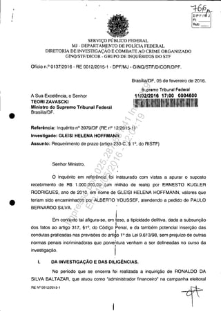 I
•
•
SERVIÇO PÚBLICO FEDERAL
MJ - DEPARTAMENTO DE POLÍCIA FEDERAL
DIRETORIA DE INVESTIGAÇÃO E COMBATE AO CRIME ORGANIZADO
GINQ/STF/DICOR - GRUPO DE INQUÉRITOS DO STF
Ofício n.o 0137/2016 - RE 0012/2015-1 - DPF/MJ - GINQ/STF/DICOR/DPF.
o P F / J
FI:
RUb-:--1
Brasília/DF, 05 de fevereiro de 2016.
A Sua Excelência, o Senhor
TEORI ZAVASCKI
Supremo Tribunal Federal
11/02/2016 17:00 0004600
Ministro do Supremo Tribunal Federal
Brasília/DF.
Referência: Inquérito nO 3979/DF (RE nO 12/2015-1)
Investigado: GLEISI HELENA HOFFMANN
1111111111111111111111111 1111
Assunto: Requerimento de prazo (artigo 230-C, § 1°, do RISTF)
Senhor Ministro,
O inquérito em referência foi instaurado com vistas a apurar o suposto
recebimento de R$ 1.000.000,00 (um milhão de reais) por ERNESTO KUGLER
RODRIGUES, ano de 2010, em nome de GLEISI HELENA HOFFMANN, valores que
teriam sido encaminhados por ALBERTO YOUSSEF, atendendo a pedido de PAULO
BERNARDO SILVA.
j
Em contexto tal afigura-se, em tese, a tipicidade delitiva, dada a subsunção
I
dos fatos ao artigo 317, §1°, do Código Penal, e da também potencial inserção das
I
condutas praticadas nas previsões do artigo 10
da Lei 9.613/98, sem prejuízo de outras
normas penais incriminadoras que porventura venham a ser delineadas no curso da
investigação. I
I. DA INVESTIGAÇÃO E DAS DILIGÊNCIAS.
No períOdO que se encerra foi realizada a inquirição de RONALDO DA
SILVA BALTAZAR, que atuou como "administrador financeiro" na campanha eleitoral
RE N° 0012/2015-1
Impressopor:025.287.681-41Inq3979
Em:10/05/2016-02:04:19
 