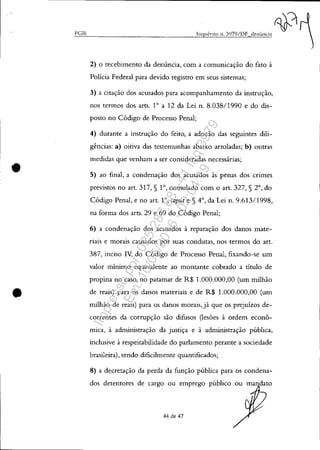 PGR
•
•
Inquérito 11. 3)79/DF denÚncia
2) O recebimento da denúncia, com a comunicação do fato à
Policia Federal para devido registro em seus sistemas;
3) a citação dos acusados para acompanhamento da instrução,
nos termos dos arts. 1° a 12 da Lei n. 8.038/1990 e do dis-
posto no Código de Processo Penal;
4) durante a instrução do feito, a adoção das seguintes dili-
gências: a) oitiva das testemunhas abaixo arroladas; b) outras
medidas que venham a ser consideradas necessárias;
5) ao final, a condenação dos acusados às penas dos cnmes
previstos no art. 317, § 10, cumulado com o art. 327, § 2°, do
Código Penal, e no art. 10, caput e § 4°, da Lei n. 9.613/1998,
na forma dos arts. 29 e 69 do Código Penal;
6) a condenação dos acusados à reparação dos danos mate-
riais e morais causados por suas condutas, nos termos do art.
387, inciso IV, do Código de Processo Penal, fixando-se um
valor mínimo equivalente ao montante cobrado a título de
propina no caso, no patamar de R$ 1.000.000,00 (um milhão
de reais) para os danos materiais e de R$ 1.000.000,00 (um
milhão de reais) para os danos morais, já que os prejuízos de-
correntes da corrupção são difusos (lesões à ordem econô-
mica, à administração da justiça e à administração pública,
inclusive à respeitabilidade do parlamento perante a sociedade
brasileira), sendo dificilmente quantificados;
8) a decretação da perda da função pública para os condena-
dos detentores de cargo ou emprego público ou mandato
44 de 47
~1
Impressopor:025.287.681-41Inq3979
Em:10/05/2016-02:04:19
 