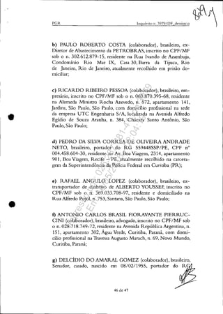 •
•
PGR IllqUt-rÍto 11. 3979/DF denÚncia
b) PAULO ROBERTO COSTA (colaborador), brasileiro, ex-
Diretor de Abastecimento da PETROBRAS, inscrito no CPFIMF
sob o n. 302.612.879-15, residente na Rua Ivando de Azambuja,
Condomínio Rio Mar IX, Casa 30, Barra da Tijuca, Rio
de Janeiro, Rio de Janeiro, atualmente recolhido em prisão do-
míciliar;
c) RICARDO RIBEIRO PESSOA (colaborador), brasileiro, em-
presário, inscrito no CPF/MF sob o n. 063.870.395-68, residente
na Alameda Ministro Rocha Azevedo, n. 872, apartamento 141,
Jardins, São Paulo, São Paulo, com domicílio profissional na sede
da empresa UTC Engenharia SIA, localizada na Avenida Alfredo
Egídio de Souza Aranha, n. 384, Chácara Santo Antônio, São
Paulo, São Paulo;
d) PEDRO DA SILVA CORREA DE OLIVEIRA ANDRADE
NETO, brasileiro, portador do RG 559448SSP/PE, CPF n°
004.458.604-30, residente na Av. Boa Viagem, 2314, apartamento
901, Boa Viagem, Recife - PE, atualmente recolhido na carcera-
gem da Superintendência da Polícia Federal em Curitiba (PR);
e) RAFAEL ANGULO LOPEZ (colaborador), brasileiro, ex-
transportador de dinheiro de ALBERTO YOUSSEF, inscrito no
CPF/MF sob o n. 369.033.708-97, residente e domiciliado na
Rua Alfredo Pujol, n. 753, Santana, São Paulo, São Paulo;
f) ANTONIO CARLOS BRASIL FIORAVANTE PIERRUC-
CINI (colaborador), brasileiro, advogado, inscrito no CPF/MF sob
o n. 028.718.749-72, residente na Avenida República Argentina, n.
151, apartamento 302, Água Verde, Curitiba, Paraná, com domi-
cílio profissional na Travessa Augusto Marach, n. 69, Novo Mundo,
Curitiba, Paraná;
g) DELCÍDIO DO AMARAL GOMEZ (colaborador), brasileiro,
Senador, casado, nascido em 08/02/1955, portador do R
46 de 47
Impressopor:025.287.681-41Inq3979
Em:10/05/2016-02:04:19
 