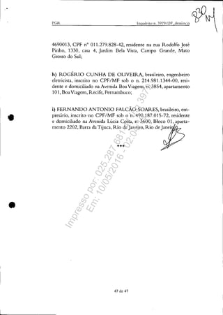 •
•
•
I'GR
4690013, CPF n° 011.279.828-42, residente na rua Rodolfo José
Pinho, 1330, casa 4, Jardim Bela Vista, Campo Grande, Mato
Grosso do Sul;
h) ROGÉRIO CUNHA DE OLIVEIRA, brasileiro, engenheiro
eletricista, inscrito no CPF/MF sob o n. 214.981.1344-00, resi-
dente e domiciliado na Avenida BoaViagem, n. 3854, apartamento
101, BoaViagem, Recife, Pernambuco;
i) FERNANDO ANTONIO FALCÃO SOARES, brasileiro, em-
presário, inscrito 'no CPF/MF sob o n. 490.187.015-72, residente
e domiciliado na Avenida Lúcia Costa, n. 3600, Bloco 01, aparta-
mento 2202, Barra da Tijuca, Rio de Janeiro, Rio de Janei .
***
47 de 47
Impressopor:025.287.681-41Inq3979
Em:10/05/2016-02:04:19
 