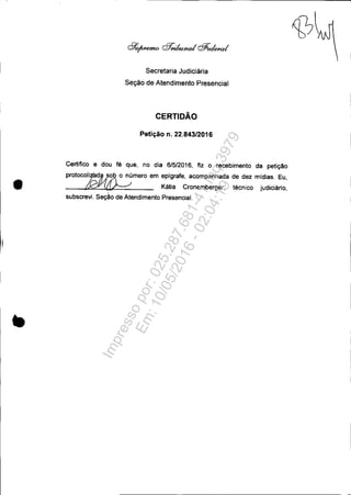 •
Secretaria Judiciária
Seção de Atendimento Presencial
CERTIDÃO
Petição n. 22.843/2016
Certifico e dou fé que, no dia 6/5/2016, fiz o recebimento da petição
protoco~~ o número em epigrafe, acompanhada de dez midias. Eu,
~ Kátia Cronemberger, técnico judiciário,
subscrevi. Seção de Atendimento Presencial.
Impressopor:025.287.681-41Inq3979
Em:10/05/2016-02:04:19
 