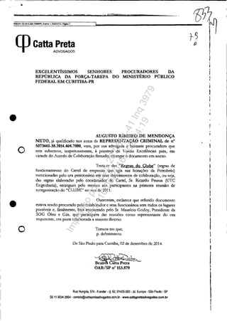 . m t'%
5OS3351-ê9.2014.404.1O()M>R, Evento 1, ANEX010, f'f.lgIn:l1
(pcattaA~~
•
o
•
o
EXCELENTíSSIMOS SENHORES PROCURADORES DA
REPÚBLICA DA FORÇA-TAREFA DO MINISTÉRIO PÚBLICO
FEDERAL EM CURITIBA-PR
AUGUSTO RIBEIRO DE MENDONÇA
NETO, já qualificado nos autos da REPRESENTAÇÁO CRIMINAL de n°
5073441-38.2014.404.7000, vem, por sua advogada e bastante procul'adom que
esf:JI subscc(!'e, re~"peitos=eute, à presença de Vossas Excelências para, em
virtude do Acordo de Colaboração ftrmado, entregar o documento em anexo.
Trata-se das "Regras do Clube" (regras de
funcionamento do Cartel de empresas que agia nas licitações da Petrobrás)
mencionadas pelo ora peticionário em scusdepoirncntos de colaboração, Ou seja,
das regras elaboradas pelo coordenador do Carrel, ST. Ricardo Pessoa (UTC
Engenharia), entrt.'gUes pelo mesmo arn; participantes na primeira reunião de
reorgani7.ação do "CLUBE" 10 ano de 2011.
Outrossim, esclarece que referido documento
estlva sendo procurado pelo colaborador c seus fuucionários sem todos os lugares
possíveis e, finalmente, fora encontrado pelo Sr. Mauricio Godoy, Presidente da
SOG Óleo c Gás, que participava das reuniõcs como represClltante do Ora
requerente, em pasta relacionada a assunto di,'crso.
Tennos em que,
p. deferimento.
De São Paulo para Curitiba, 02 de dezembro de 2014.
.~~
B~;u;: êftU'P;eta ~
OAB/SP n° 153.879
Rua Hungria, 574·6 andar -cj. 62, 01455-000· Jd. Europa - São Paulo· SP
5511 3034-2654 - conlato@cattaprelaadvogadQs.com.br- www.callaprellladvogados.com.br
l
j
II
I
I
Ii
I
I
I
Impressopor:025.287.681-41Inq3979
Em:10/05/2016-02:04:19
 