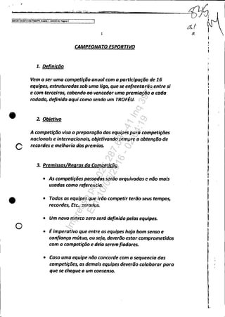 - - '_____c...· ...•..'_nr...· "'i",.."•.oici.oiiiiiiU·""fiitiO..',...__liIinilll)$lI:ip!::!:,,::.::'="'===a-----------1J7~;.
I!'oOa3351-8U0101.404.7000JY>R, Evento 1, ANEX010, P~3
•
c
•
o
1
CAMPEONATO ESPORTIVO
1. Definicão
Vem a ser uma competição anual com a participação de 16
equipes, estruturadas sob uma liga, que se enfrentarão entre si
e com terceiros, cabendo ao vencedor uma premiação a cada
rodada, definida aqui como sendo um TROFÉU•
2. Obletivo
A competição visa a preparação das equipes pa.ra competições
nacionais e internacionais, objetivando sempre a obtenção de
recordes e melhoria dos premios.
3. Premissas/Regras da Competição
• As competições passadas serão arquivadas e não mais
usadas como referenda.
• Todas as equipes que irão competir terão seus tempos,
recordes, Etc., zerados.
• Um novo marco zero será definido pelas equipes.
• É imperativo que entre as equipes haja bom senso e
confiança mútua, ou seja, deverão estar comprometidos
com a competição e dela seremfiadores.
• Caso uma equipe não concorde com a sequencia das
competições, as demais equipes deverão colaborar para
que se chegue a um consenso.
ar
Impressopor:025.287.681-41Inq3979
Em:10/05/2016-02:04:19
 