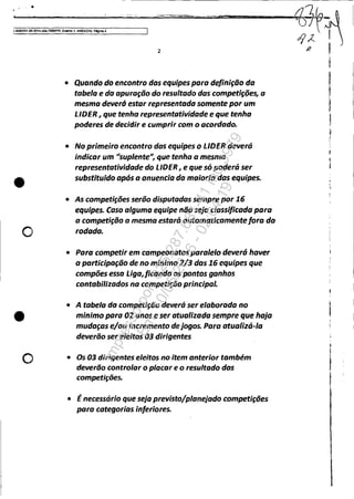 JS083351..sg2014.404.7OOOIPR, Evon~ " A~EX010, P6gina4
•
o
•
o
2
• Quando do encontro das equipes para definição da
tabela e da apuração do resultado dascompetiç{ies, a
mesmo deverá estar representado somente por um
LlDER, que tenha representatividade e que tenho
poderes de decidir e cumprir com o acordado.
• No primeiro encontro das equipes o LlDER deverá
indicar um "suplente", que tenha a mesma
representatividade do LlDER I e que só poderá ser
substituidoapós a anuencia da maioria das equipes•
• As competições serõo disputadas sempre por 16
equipes. Caso alguma equipe não seja classificada para
a competição o mesma estará automaticamentefora do
rodada.
• Para competir em campeonatos paralelo deverá haver
a participação de no minimo 2/3 das 16 equipes que
compões essa Liga,ficando os pontos ganhos
contabilizados na competição principal.
• A tabela da competição deverá ser elaborada no
minimo para 02 anos eser atualizada sempre que haja
mudaças e/ou incremento de jogos. Para atualizá-Ia
deverão ser efeitos 03 dirigentes
• Os 03 dirigentes eleitos no item anterior também
deverão controlar o placar e o resultado das
competições.
• Énecessário que seja previsto/planejado competições
para categorias inferiores.
I
Impressopor:025.287.681-41Inq3979
Em:10/05/2016-02:04:19
 