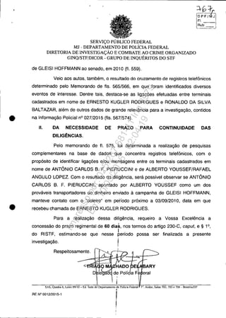 SERVIÇO PÚBLICO FEDERAL
MJ - DEPARTAMENTO DE POLÍCIA FEDERAL
DIRETORIA DE INVESTIGAÇÃO E COMBATE AO CRIME ORGANIZADO
GINQ/STF/DICOR - GRUPO DE INQUÉRITOS DO STF
de GLEISI HOFFMANN ao senado, em 2010 (fI. 559).
Rub:
Veio aos autos, também, o resultado do cruzamento de registros telefônicos
determinado pelo Memorando de fls. 565/566, em que foram identificados diversos
eventos de interesse. Dentre tais, destaca-se as ligações efetuadas entre terminais
cadastrados em nome de ERNESTO KUGLER RODRIGUES e RONALDO DA SILVA
BALTAZAR, além de outros dados de grande relevância para a investigaçâo, contidos
• na Informação Policial nO 027/2015 (fls. 567/574).
11. DA NECESSIDADE DE PRAZO PARA CONTINUIDADE DAS
DILIGÊNCIAS.
Pelo memorando de fI. 575, foi determinada a realização de pesquisas
complementares na base de dados que concentra registros telefônicos, com o
propósito de identificar ligações e/ou mensagens entre os terminais cadastrados em
nome de ANTÔNIO CARLOS B. F. PIERUCCINI e de ALBERTO YOUSSEF/RAFAEL
ANGULO LOPEZ. Com o resultado da diligência, será possível observar se ANTÔNIO
CARLOS B. F. PIERUCCINI, apontado por ALBERTO YOUSSEF como um dos
prováveis transportadores do dinheiro enviado à campanha de GLEISI HOFFMANN,
manteve contato com o "doleiro" em período próximo a 03/09/2010, data em que
• recebeu chamada de ERNESTO KUGLER RODRIGUES.
Para a realização dessa diligência, requeiro a Vossa Excelência a
concessão do prazo regimental de 60 dias, nos termos do artigo 230-C, capul, e § 1°,
do RISTF, estimando-se que nesse heríodo possa ser finalizada a presente
investigação. I
Respeitosamente.
RE N0 0:::;2:";:::6. Lotes 09/10-Ed. Sede dd Dep,namc'lorPolicia Fedem!
I
BARY
eral
7(), Andar, Salas 702, 703 e 704 - Brasília/DF
Impressopor:025.287.681-41Inq3979
Em:10/05/2016-02:04:19
 