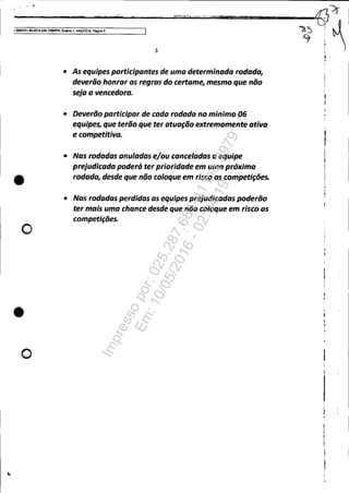 ---"------......"'...'"'w_.....____,;;...··......·iIleillt'"""..:{·..·· ...'y",."""~"".''',....T'i''i!.iIIWili:--=-------:-f]~
~~ ! ~15OOl351.e9.2014.404.7000~R, Evento 1, Al1'~010. Poglna 5
•
o
•
o
3
• As equipes participantes de uma determinada rodado,
deverão honrar as regras do certame, mesmo que não
seja a vencedora.
• Deverão participar de cada rodada no minimo 06
equipes, que terão que ter atuação extremamente ativa
e competitiva.
• Nas rodadas anuladas e/ou canceladas a equipe
prejudicada poderá ter prioridade em uma próxima
rodada, desde que não coloque em risco as competições•
• Nas rodadas perdidas as equipes prejudicadas poderão
ter mais uma chance desde que não coloque em risco as
competições.
"? i
•I
I
Impressopor:025.287.681-41Inq3979
Em:10/05/2016-02:04:19
 