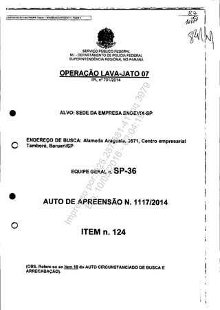 t,: .. 'T 't$' " 6c L. mr" ,...~ ier
Q 5Oa3351-89,1014.404.1OOOIPR EVOOlo 1, MANoeuSCAAPREENCll, Pâgin.!l4
•
o
•
o
SERVIço PüBLlCO FEDERAL
MJ • DEPARTAMENTO DEPOtJCIAFEDERAL
SUPERINTENOéNCiA REGIONAL NO-PARANÁ
OPERACÃOLAVA..JAT007
IPLno 79112014
ALVO: SEDE DA EMPRESAENGEVIX-SP
ENDEREÇO DE BUSCA: Alameda Araguaia, 3571, Centro empresarial
Tamboré, BaruerllSP
EQUIPE GERAL n. SP-36
AUTO DE APREENSÃO N. 1117/2014
ITEM n. 124
l08S. Refete-se ao item 111 do AUTO CIRCUNSTANCIADO DE 8USCA E
ARRECADAÇÃO).
I
,
l
I
Impressopor:025.287.681-41Inq3979
Em:10/05/2016-02:04:19
 