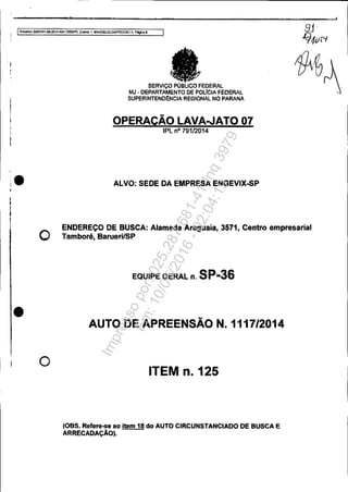 !,
;
•
o
o
SERViço PÚBI.lCOFEDI:RAL
MJ· DEPARTAMENTO DE POLfCIAFEOERAL
SUPERINTENDêNCIA REGIONAL NO PARANÁ
OPERAÇÃO LAVA..JAT007
IPL nO 79112014
ALVO: SEDE DA EMPRESA ENGEVIX..sP
ENDEREÇO DE BUSCA: Alameda Araguaia, 3571, Centro empresarial
Tamborá, BaruerilSP
EQUIPE GERAL n. SP..36
AUTO DE APREENSÃO N.1117/2014
ITEM n.125
(OBS. Refere-se ao item 18 do AUTO CIRCUNSTANCIADO DE BUSCA E
ARRECADAÇÃO).
Impressopor:025.287.681-41Inq3979
Em:10/05/2016-02:04:19
 