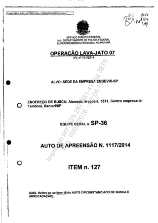 •
•f,
i
í
1
I
1
o
o
SERVIÇO POBLlCO FEDERAl.
MJ - DEPARTAMENTO DE POLICIA FEDERAL
SUPERINTENOÉNCIA REGIONAL NO PARANÁ
OPERAÇÃO LAVA..JATO.07
IPL n° 79112014
ALVO: SEDE DA EMPRESAENGEVIX..sP
ENDEREÇO DE BUSCA: Alameda Araguaia, 3571, Centro empresarial
Tamboré, Barueri/SP
EQUIPE GERAL n. SP-36
AUTODEAPREENSÃON. 1117/2014
ITEM n. 127
(OBS. Refere-seao item 18 do AUTO CIRCUNSTANCIADO DE BUSCA.E
ARRECADAÇÃO).
Impressopor:025.287.681-41Inq3979
Em:10/05/2016-02:04:19
 