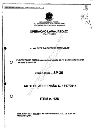 :~. =""'",",'~'- "'C-~",">N"",·e.==.:::.::;;:.-::;'""-=_"·.:.;.V....«~...._7tliiilf
.rliiiln~iííII'jlí1mli!_...ê...l '","'''.'",,",'. '. . . .;r -~""-Fi.;;.;;iflc::.....;;;;....~?'._-,*...,,_,,Li.t'''jitn''''·p'","'d _ _rr __lo..ri.o-' " " , '·WZC........-o:....;..-.;...,...;_ _' ....,_.._-"",C'·......
·1 Ptoeesso50S33~1$.201"."'04.7000JPR,EIItIfÚO 1. MANOBUSCAAPREENCn, PAgm 18
I
I
I
•
I
I
•j
J
o
o
SERVIÇO . FEDERAL
MJ -DEPARTAMENTO OE POLiCIA FEDERAL
SUPERINTENDêNCIA REGIONAL NO PARANÁ
OPERACÃO LAVA..JATO 07
IPI.. nO 791/2014
ALVO: SEDE DA EMPRESAENGEVIX-SP
ENDEREÇO DE BUSCA: Alameda Araguaia, 3611, Centro empresarial
Tamboré, Barueri/SP
EQUIPE GERAL n. SP-36
AUTO DE APREENSÃON.1117/2014
ITEM n. 128
(OBS. ReferHIG-ao item 18 do AUTO CIRCUNSTANCIADO DE BUSCA E
ARRECADAÇÃO).
Impressopor:025.287.681-41Inq3979
Em:10/05/2016-02:04:19
 
