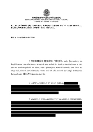 MINISTÉRIO PÚBLICO FEDERAL
PROCURADORIA DA REPÚBLICA NO DISTRITO FEDERAL
2º Ofício de Combate à Corrupção
EXCELENTÍSSIMO(A) SENHOR(A) JUIZ(A) FEDERAL DA 10ª VARA FEDERAL
DA SEÇÃO JUDICIÁRIA DO DISTRITO FEDERAL
IPL nº 1710/2015 SR/DPF/DF
O MINISTÉRIO PÚBLICO FEDERAL, pelos Procuradores da
República que esta subscrevem, no uso de suas atribuições legais e constitucionais, e com
base no inquérito policial em anexo, vem à presença de Vossa Excelência, com fulcro no
artigo 129, inciso I, da Constituição Federal e no art. 257, inciso I, do Código de Processo
Penal, oferecer DENÚNCIA em desfavor de:
1. LUIZ INÁCIO LULA DA SILVA ([LULA),
;
2. MARCELO BAHIA ODEBRECHT (MARCELO ODEBRECHT),
 