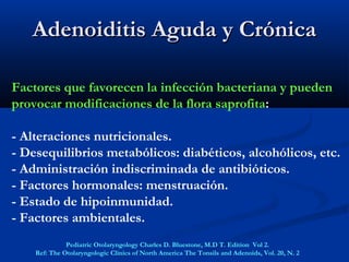 Factores que favorecen la infección bacteriana y pueden
provocar modificaciones de la flora saprofita:
- Alteraciones nutricionales.
- Desequilibrios metabólicos: diabéticos, alcohólicos, etc.
- Administración indiscriminada de antibióticos.
- Factores hormonales: menstruación.
- Estado de hipoinmunidad.
- Factores ambientales.
Adenoiditis Aguda y CrónicaAdenoiditis Aguda y Crónica
Pediatric Otolaryngology Charles D. Bluestone, M.D T. Edition Vol 2.
Ref: The Otolaryngologic Clinics of North America The Tonsils and Adenoids, Vol. 20, N. 2
 