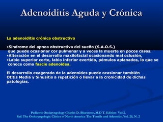 Adenoiditis Aguda y CrónicaAdenoiditis Aguda y Crónica
La adenoiditis crónica obstructiva
•Síndrome del apnea obstructiva del sueño (S.A.O.S.)
que puede ocasionar cor pulmonar y a veces la muerte en pocos casos.
•Alteración en el desarrollo maxilofacial ocasionando mal oclusión,
•Labio superior corto, labio inferior evertido, pómulos aplanados, lo que se
conoce como fascie adenoidea.
El desarrollo exagerado de la adenoides puede ocasionar también
Otitis Media y Sinusitis a repetición o llevar a la cronicidad de dichas
patologías.
Pediatric Otolaryngology Charles D. Bluestone, M.D T. Edition Vol 2.
Ref: The Otolaryngologic Clinics of North America The Tonsils and Adenoids, Vol. 20, N. 2
 