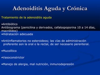 Adenoiditis Aguda y CrónicaAdenoiditis Aguda y Crónica
Tratamiento de la adenoiditis aguda
•Antibiótico
Antibiograma (penicilina y derivados, cefalospoporina 10 a 14 días,
macrólidos)
•Hidratación adecuada
•Antiinflamatorios no esteroideos; las vías de administración
preferente son la oral o la rectal, de ser necesario perenteral.
•Mucolítico
•Vasoconstrictor
•Manejo de alergia, mal nutrición, inmunodepresión
 