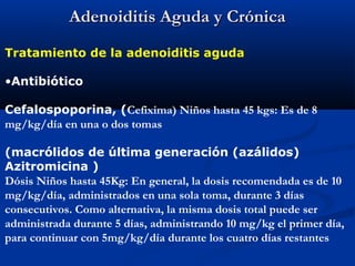 Adenoiditis Aguda y CrónicaAdenoiditis Aguda y Crónica
Tratamiento de la adenoiditis aguda
•Antibiótico
Cefalospoporina, (Cefixima) Niños hasta 45 kgs: Es de 8
mg/kg/día en una o dos tomas
(macrólidos de última generación (azálidos)
Azitromicina )
Dósis Niños hasta 45Kg: En general, la dosis recomendada es de 10
mg/kg/día, administrados en una sola toma, durante 3 días
consecutivos. Como alternativa, la misma dosis total puede ser
administrada durante 5 días, administrando 10 mg/kg el primer día,
para continuar con 5mg/kg/día durante los cuatro días restantes
 