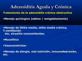 Adenoiditis Aguda y CrónicaAdenoiditis Aguda y Crónica
Tratamiento de la adenoiditis crónica obstructiva
•Manejo quirúrgico (adeno / amigdalectomia)
•Manejo de Otitis media, otitis media crónica,
T.ventilación
etc, sinusitis concomitantes.
•Mucolítico
•Vasoconstrictor
•Manejo de alergia, mal nutrición, inmunodepresión,
etc.
 