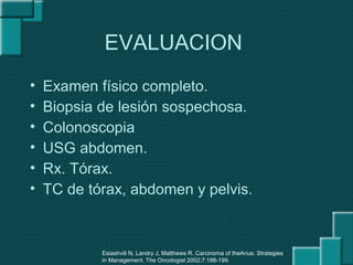 EVALUACION
• Examen físico completo.
• Biopsia de lesión sospechosa.
• Colonoscopia
• USG abdomen.
• Rx. Tórax.
• TC de tórax, abdomen y pelvis.
Esiashvili N, Landry J, Matthews R. Carcinoma of theAnus: Strategies
in Management. The Oncologist 2002;7:188-199.
 